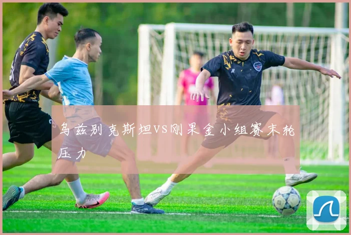 乌兹别克斯坦vs刚果金小组赛末轮压力