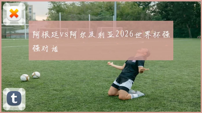 阿根廷vs阿尔及利亚2026世界杯强强对话