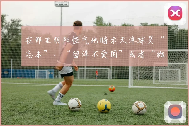 在那里阴阳怪气地暗示天津球员“忘本”、“留洋不爱国”或者“抛弃主队”之类的