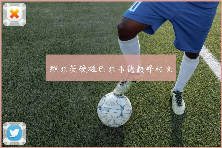 维尔茨硬碰巴尔韦德巅峰对决