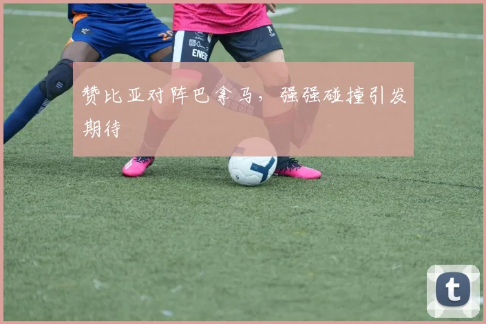 赞比亚对阵巴拿马，强强碰撞引发期待