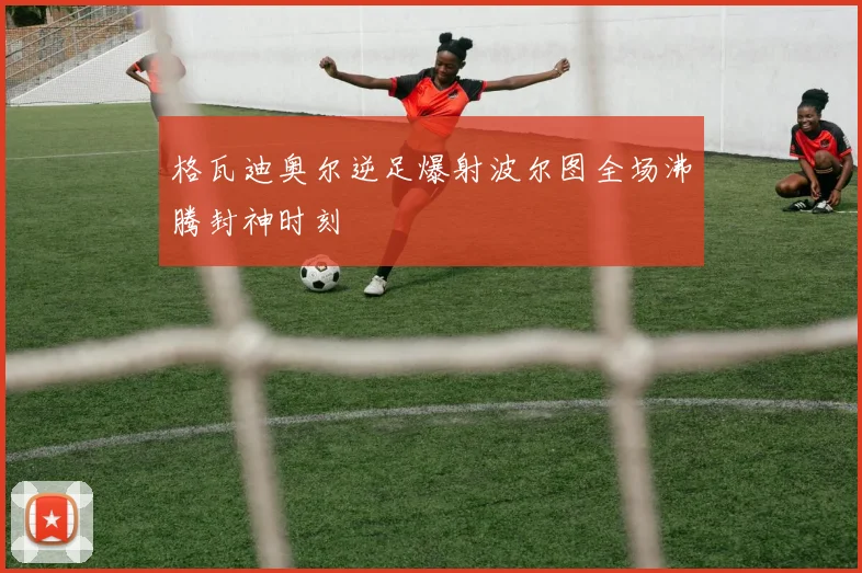 格瓦迪奥尔逆足爆射波尔图全场沸腾封神时刻