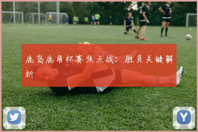 鹿岛鹿角杯赛焦点战：胜负关键解析
