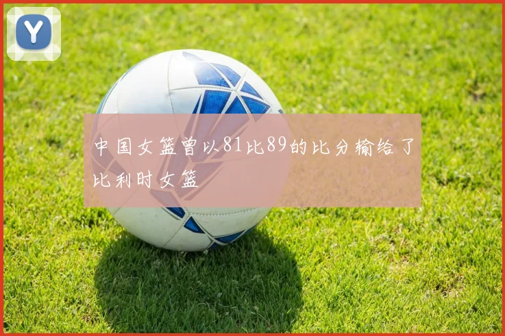 中国女篮曾以81比89的比分输给了比利时女篮
