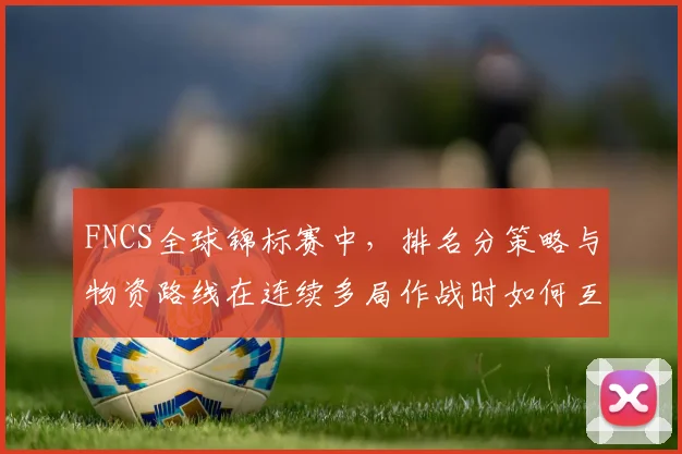 FNCS全球锦标赛中，排名分策略与物资路线在连续多局作战时如何互相影响