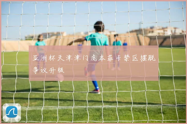 亚洲杯天津津门虎本菲卡禁区摆脱争议升级