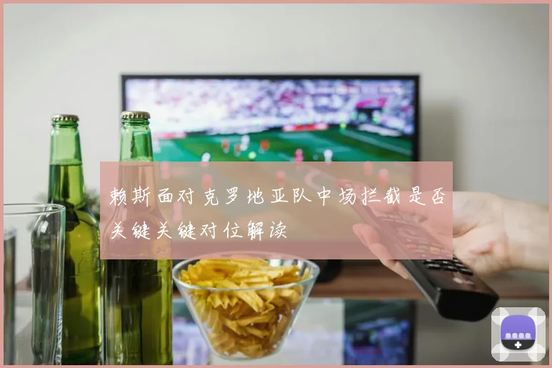 赖斯面对克罗地亚队中场拦截是否关键关键对位解读