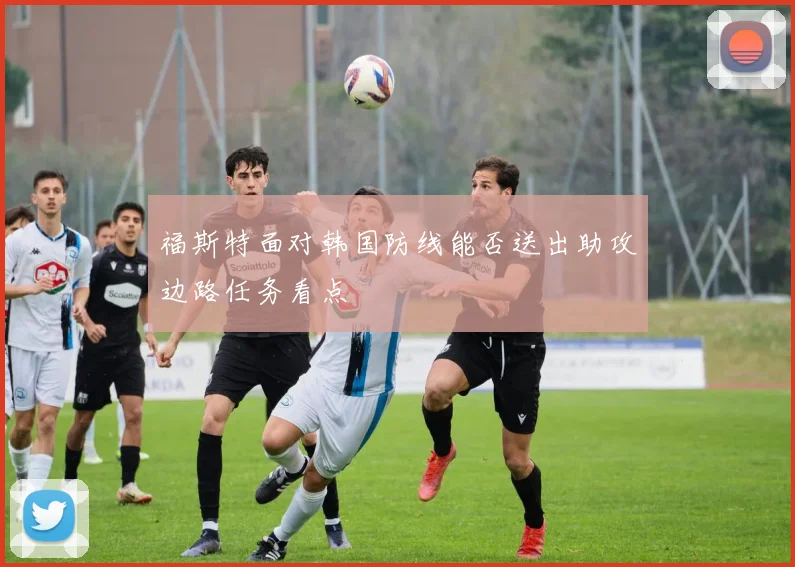 福斯特面对韩国防线能否送出助攻边路任务看点