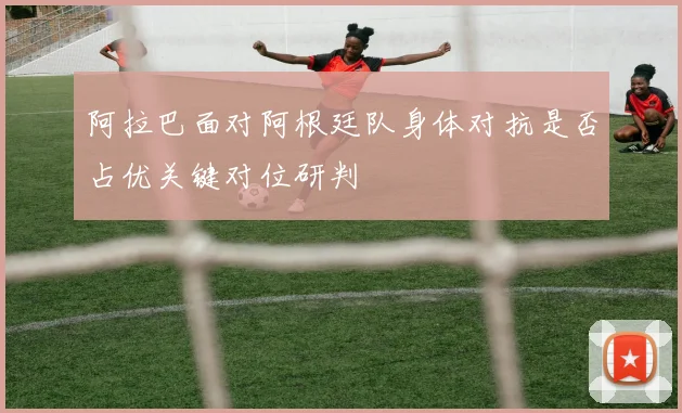 阿拉巴面对阿根廷队身体对抗是否占优关键对位研判