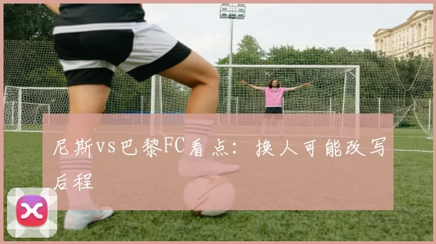 尼斯vs巴黎FC看点：换人可能改写后程