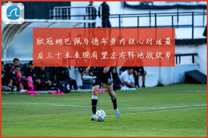 欧冠姆巴佩与德布劳内核心对话最后三十米表现有望左右阵地战效率
