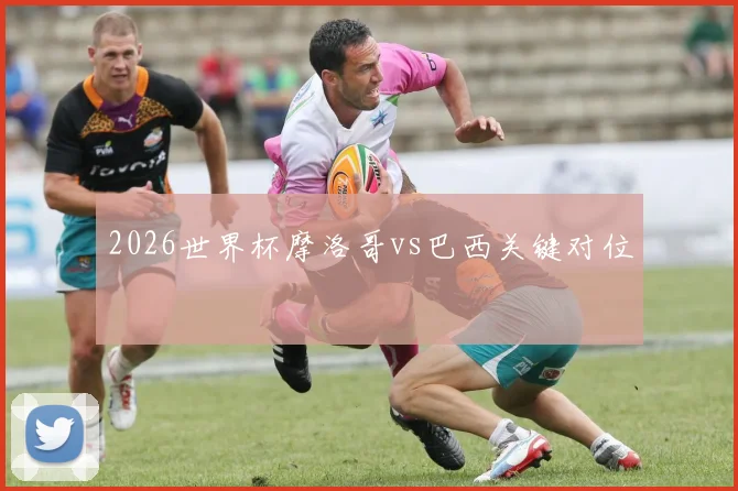 2026世界杯摩洛哥vs巴西关键对位