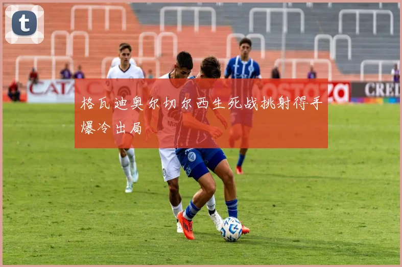 格瓦迪奥尔切尔西生死战挑射得手爆冷出局