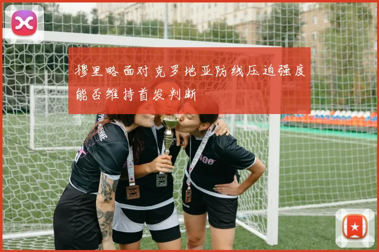 穆里略面对克罗地亚防线压迫强度能否维持首发判断