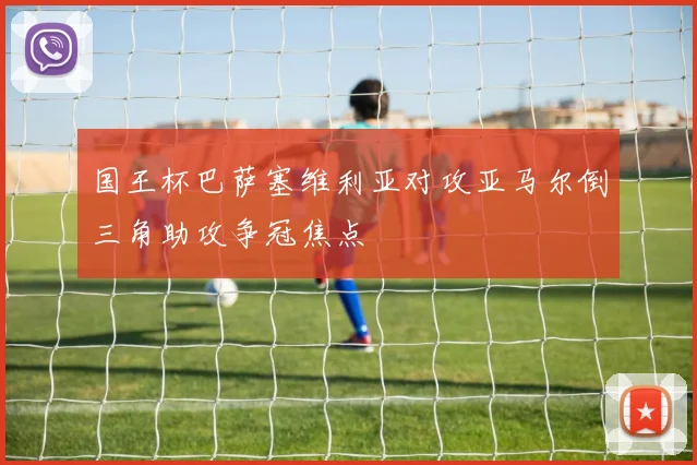 国王杯巴萨塞维利亚对攻亚马尔倒三角助攻争冠焦点