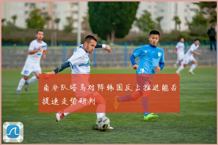 南非队塔乌对阵韩国反击推进能否提速走势研判