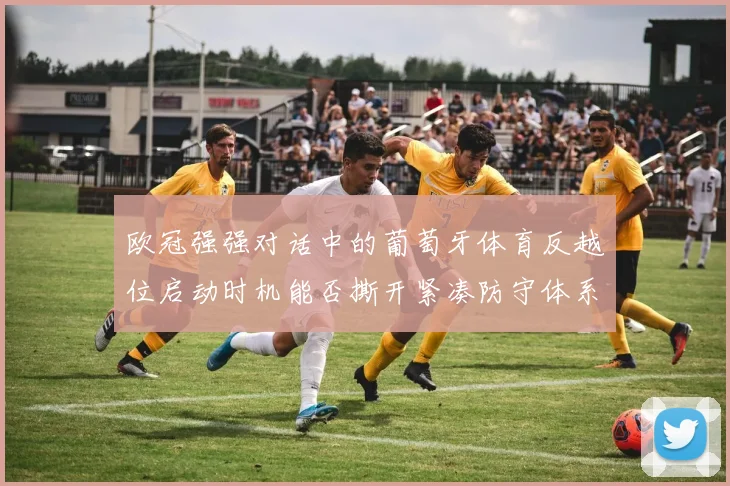 欧冠强强对话中的葡萄牙体育反越位启动时机能否撕开紧凑防守体系
