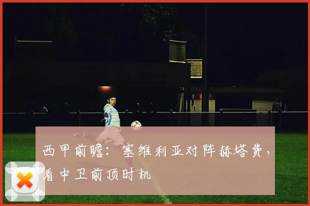 西甲前瞻：塞维利亚对阵赫塔费，看中卫前顶时机