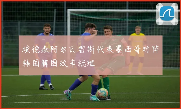 埃德森阿尔瓦雷斯代表墨西哥对阵韩国解围效率梳理
