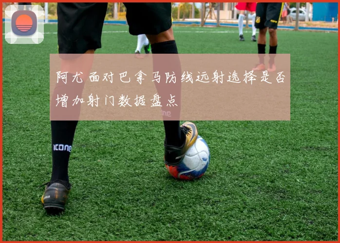 阿尤面对巴拿马防线远射选择是否增加射门数据盘点