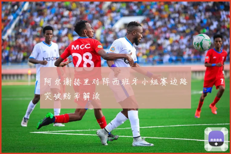 阿尔谢赫里对阵西班牙小组赛边路突破赔率解读