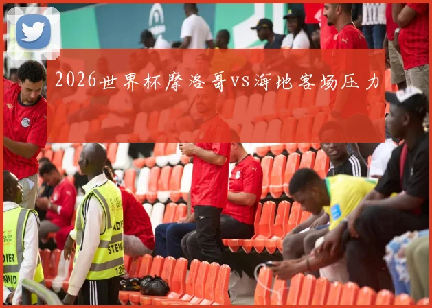 2026世界杯摩洛哥vs海地客场压力