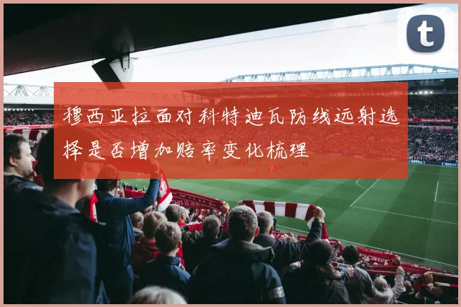 穆西亚拉面对科特迪瓦防线远射选择是否增加赔率变化梳理