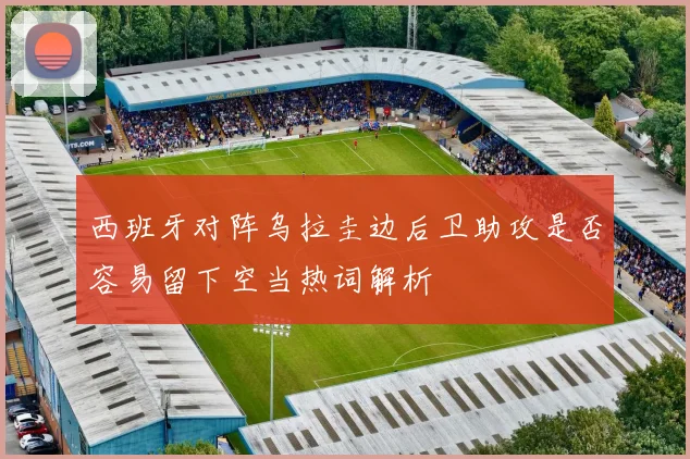 西班牙对阵乌拉圭边后卫助攻是否容易留下空当热词解析