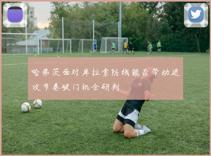 哈弗茨面对库拉索防线能否带动进攻节奏破门机会研判