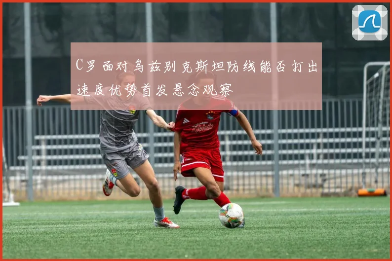 C罗面对乌兹别克斯坦防线能否打出速度优势首发悬念观察
