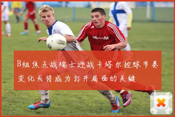B组焦点战瑞士迎战卡塔尔控球节奏变化或将成为打开局面的关键