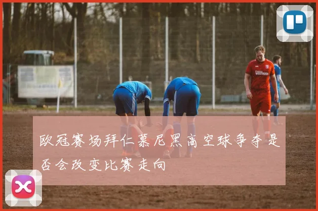 欧冠赛场拜仁慕尼黑高空球争夺是否会改变比赛走向