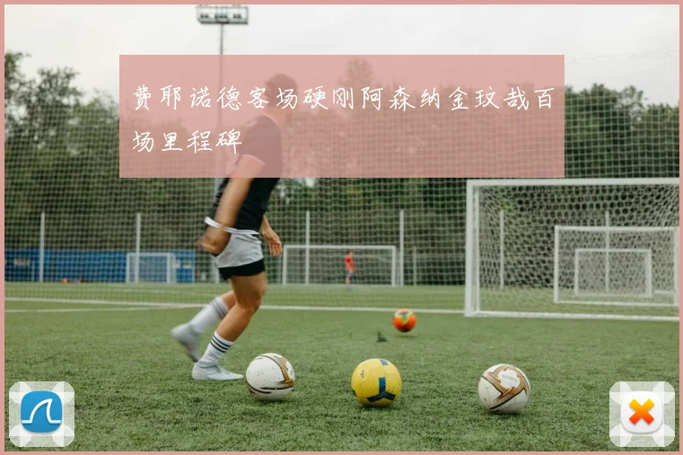 费耶诺德客场硬刚阿森纳金玟哉百场里程碑