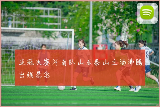 亚冠决赛河南队山东泰山主场沸腾出线悬念