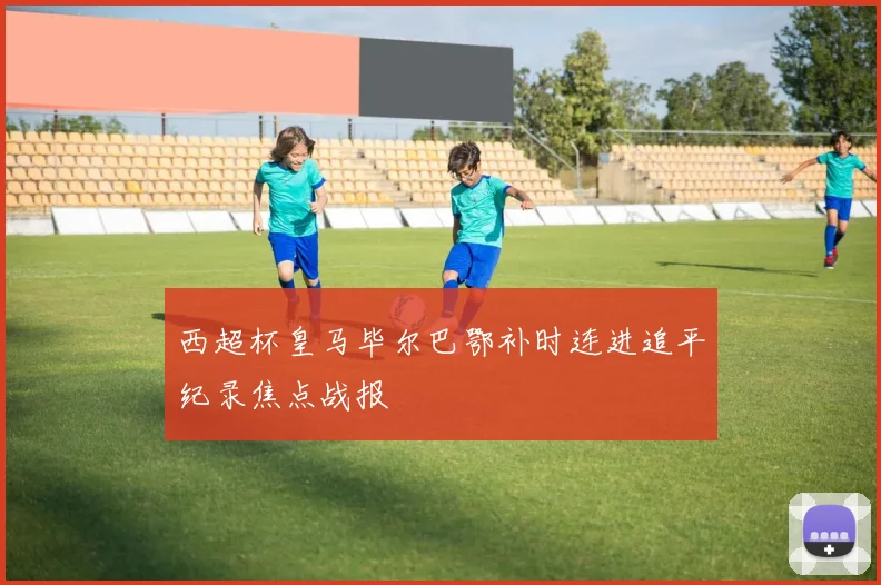 西超杯皇马毕尔巴鄂补时连进追平纪录焦点战报