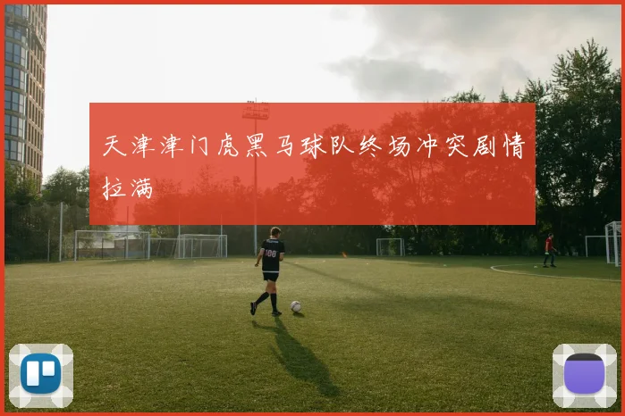 天津津门虎黑马球队终场冲突剧情拉满