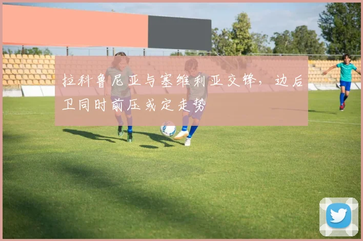 拉科鲁尼亚与塞维利亚交锋，边后卫同时前压或定走势