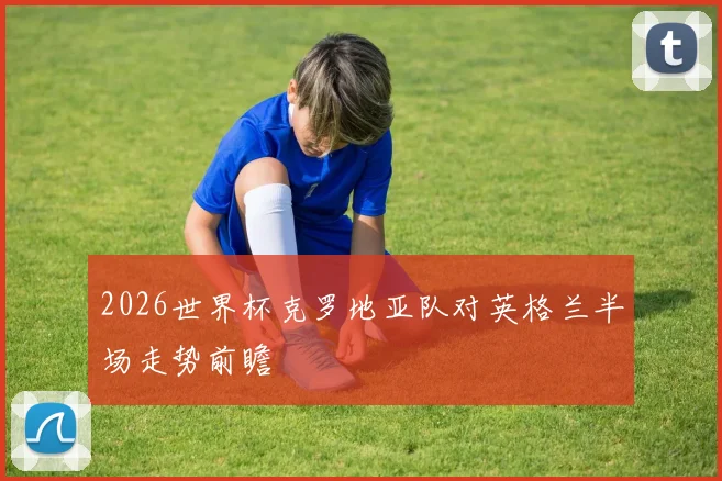 2026世界杯克罗地亚队对英格兰半场走势前瞻