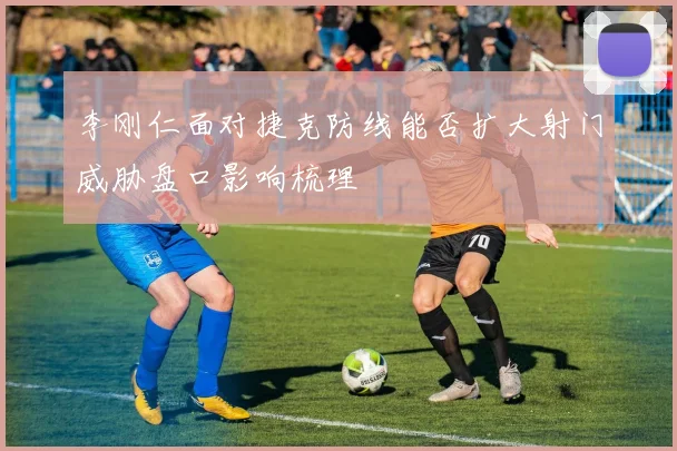 李刚仁面对捷克防线能否扩大射门威胁盘口影响梳理