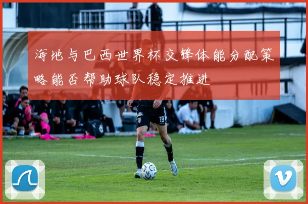 海地与巴西世界杯交锋体能分配策略能否帮助球队稳定推进
