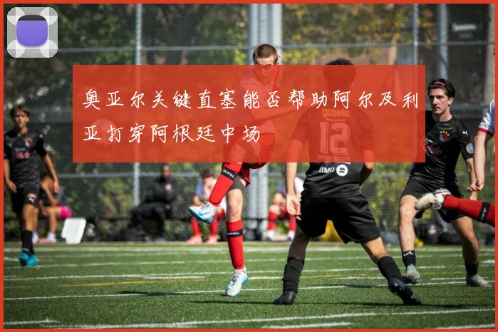 奥亚尔关键直塞能否帮助阿尔及利亚打穿阿根廷中场