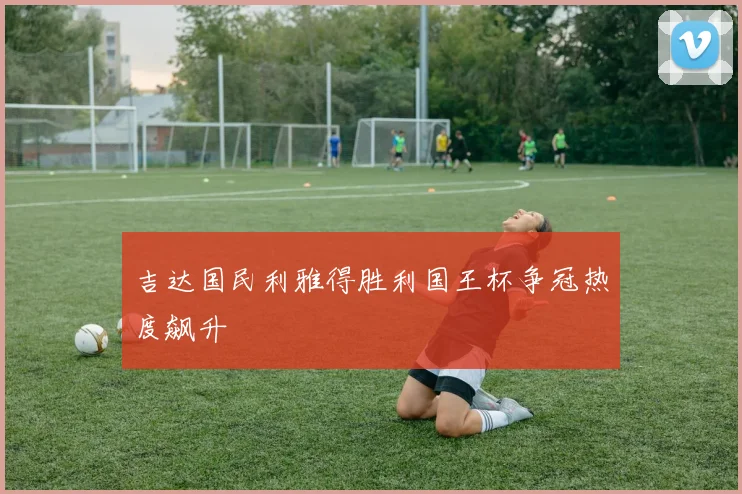吉达国民利雅得胜利国王杯争冠热度飙升