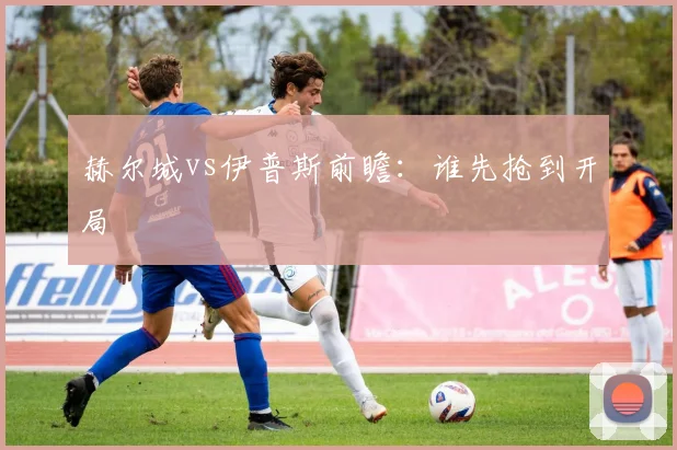 赫尔城vs伊普斯前瞻：谁先抢到开局