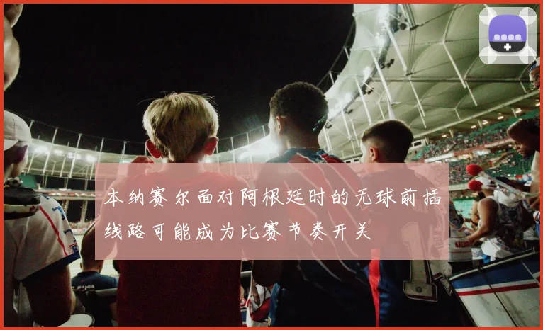 本纳赛尔面对阿根廷时的无球前插线路可能成为比赛节奏开关