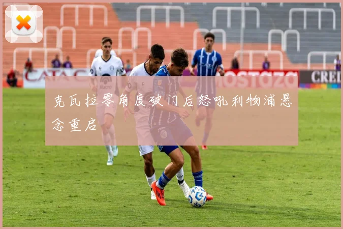 克瓦拉零角度破门后怒吼利物浦悬念重启