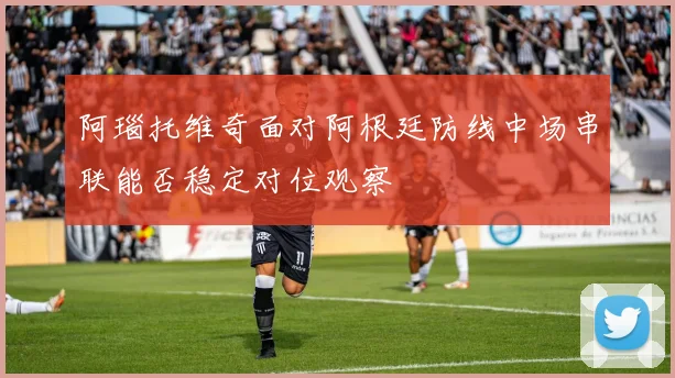 阿瑙托维奇面对阿根廷防线中场串联能否稳定对位观察
