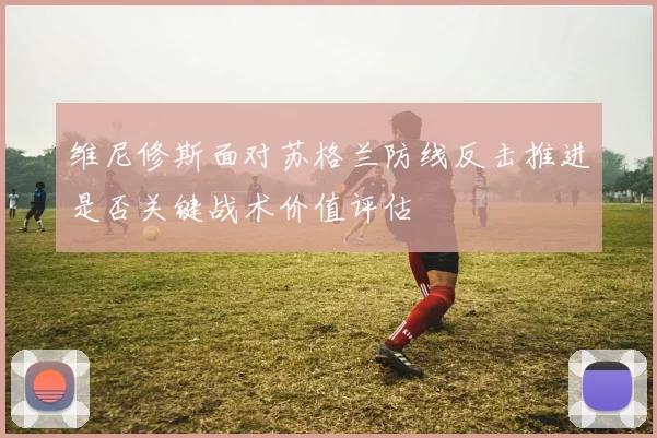 维尼修斯面对苏格兰防线反击推进是否关键战术价值评估